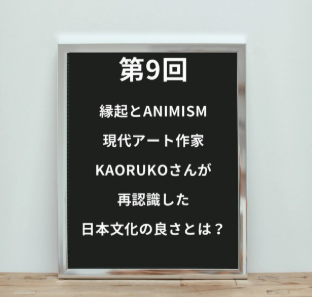  【第9回】『縁起とANIMISM』 現代アート作家KAORUKOさんが再認識した日本文化の良さとは？&nbsp;