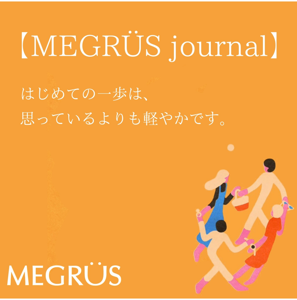 MEGRÜS　Journal  「はじめての一歩は、思っているよりも軽やかです。」
